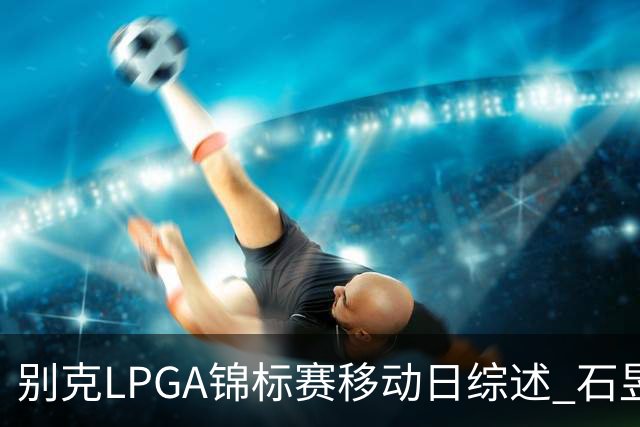 别克LPGA锦标赛移动日综述 石昱莉：对自己的表现感到非常满意